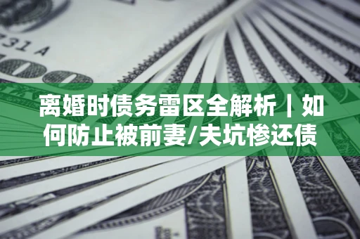 武汉离婚时债务雷区全解析｜如何防止被前妻/夫坑惨还债？